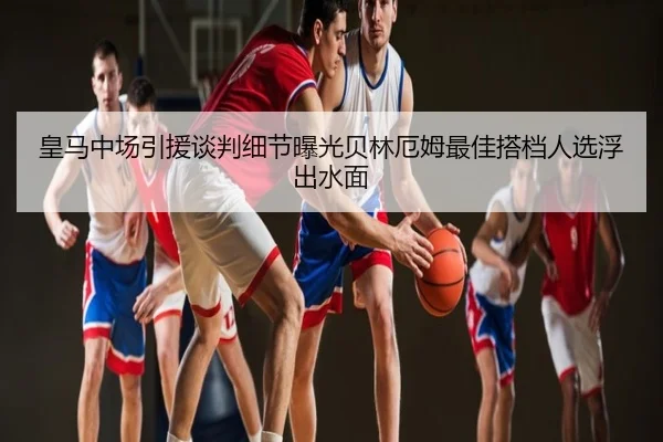 皇马中场引援谈判细节曝光贝林厄姆最佳搭档人选浮出水面